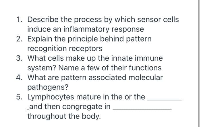 1. Describe the process by which sensor cells
induce an inflammatory response
2. Explain the principle behind pattern
recognition receptors
3. What cells make up the innate immune
system? Name a few of their functions
4. What are pattern associated molecular
pathogens?
5. Lymphocytes mature in the or the
and then congregate in
throughout the body.
