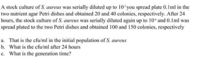 A stock culture of S. aureus was serially diluted up to 10'you spread plate 0.1ml in the
two nutrient agar Petri dishes and obtained 20 and 40 colonies, respectively. After 24
hours, the stock culture of S. aureus was serially diluted again up to 10 and 0.Iml was
spread plated to the two Petri dishes and obtained 100 and 150 colonies, respectively
a. That is the cfu/ml in the initial population of S. aureus
b. What is the cfu/ml after 24 hours
c. What is the generation time?
