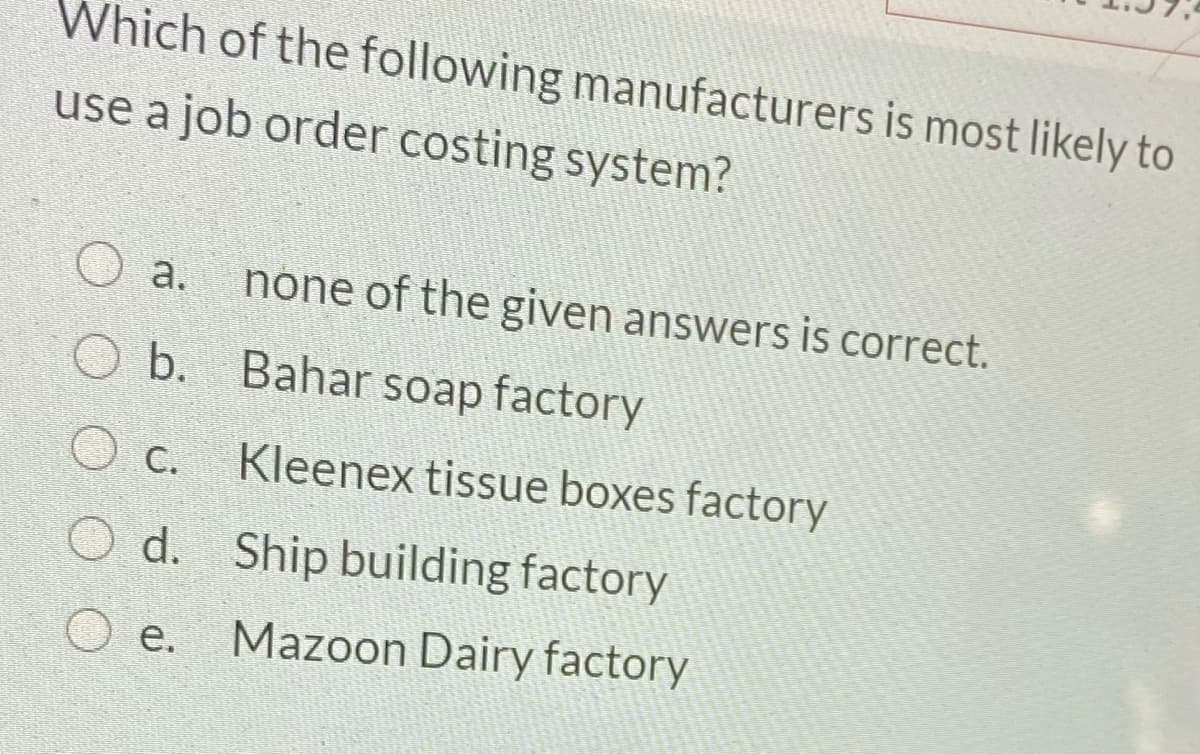 Which of the following manufacturers is most likely to
use a job order costing system?
a.
none of the given answers is correct.
b. Bahar soap factory
O c.
Kleenex tissue boxes factory
O d. Ship building factory
O e.
Mazoon Dairy factory
