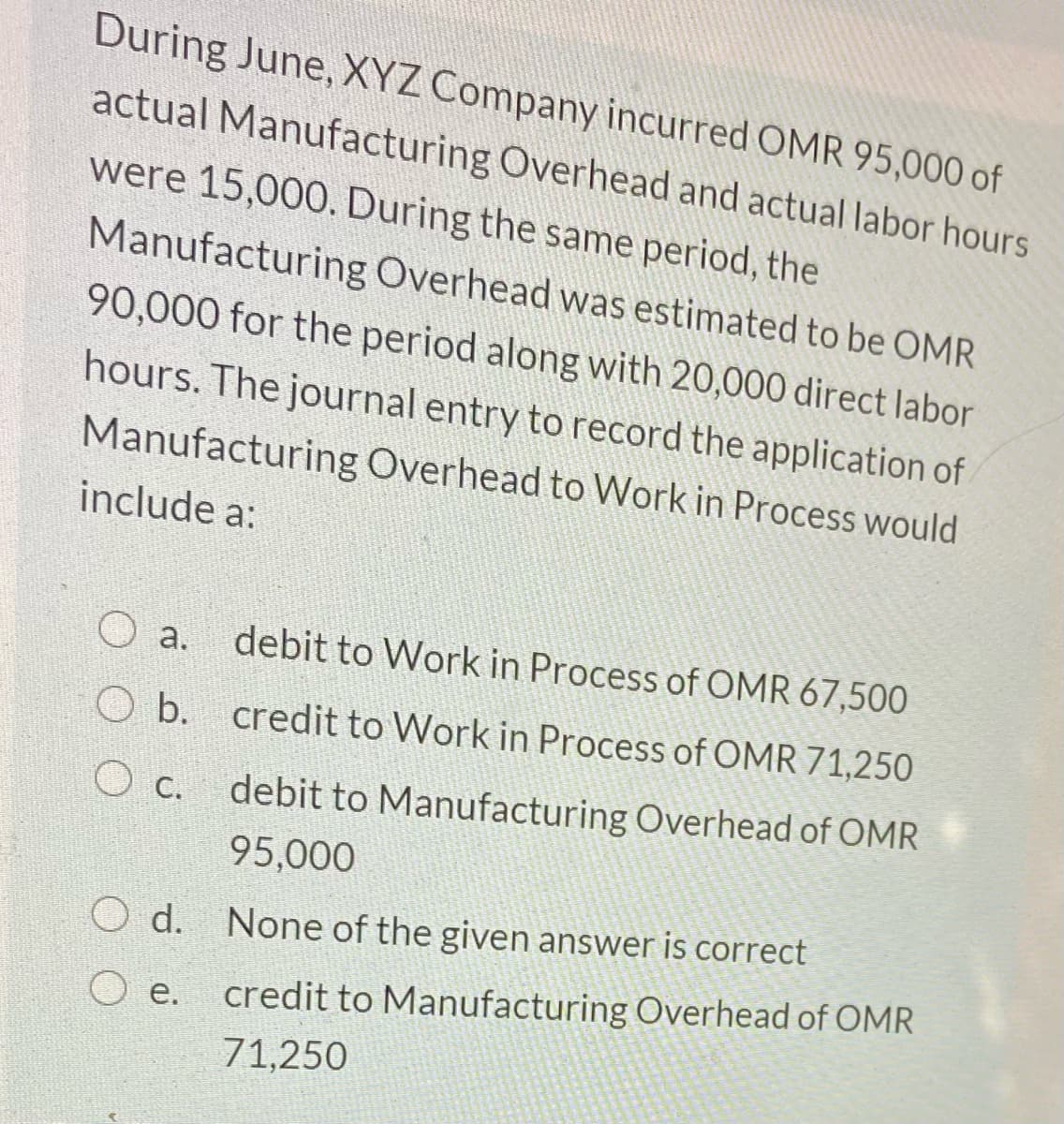 During June, XYZ Company incurred OMR 95,000 of
actual Manufacturing Overhead and actual labor hours
were 15,000. During the same period, the
Manufacturing Overhead was estimated to be OMR
90,000 for the period along with 20,000 direct labor
hours. The journal entry to record the application of
Manufacturing Overhead to Work in Process would
include a:
a.
debit to Work in Process of OMR 67,500
O b.
credit to Work in Process of OMR 71,250
debit to Manufacturing Overhead of OMR
O c.
95,000
d.
None of the given answer is correct
е.
credit to Manufacturing Overhead of OMR
71,250
