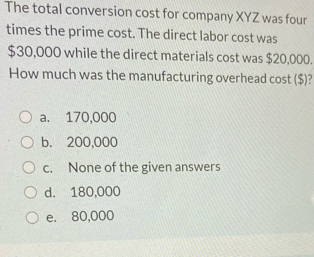 The total conversion cost for company XYZ was four
times the prime cost. The direct labor cost was
$30,000 while the direct materials cost was $20,000.
How much was the manufacturing overhead cost ($)?
O a.
170,000
O b. 200,000
c.
None of the given answers
O d. 180,000
e. 80,000
е.
