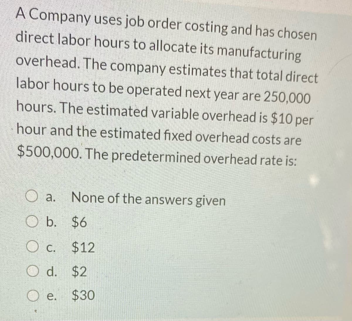 A Company uses job order costing and has chosen
direct labor hours to allocate its manufacturing
overhead. The company estimates that total direct
labor hours to be operated next year are 250,000
hours. The estimated variable overhead is $10 per
hour and the estimated fixed overhead costs are
$500,000. The predetermined overhead rate is:
None of the answers given
O a.
O b. $6
O c.
$12
С.
d. $2
e.
$30
