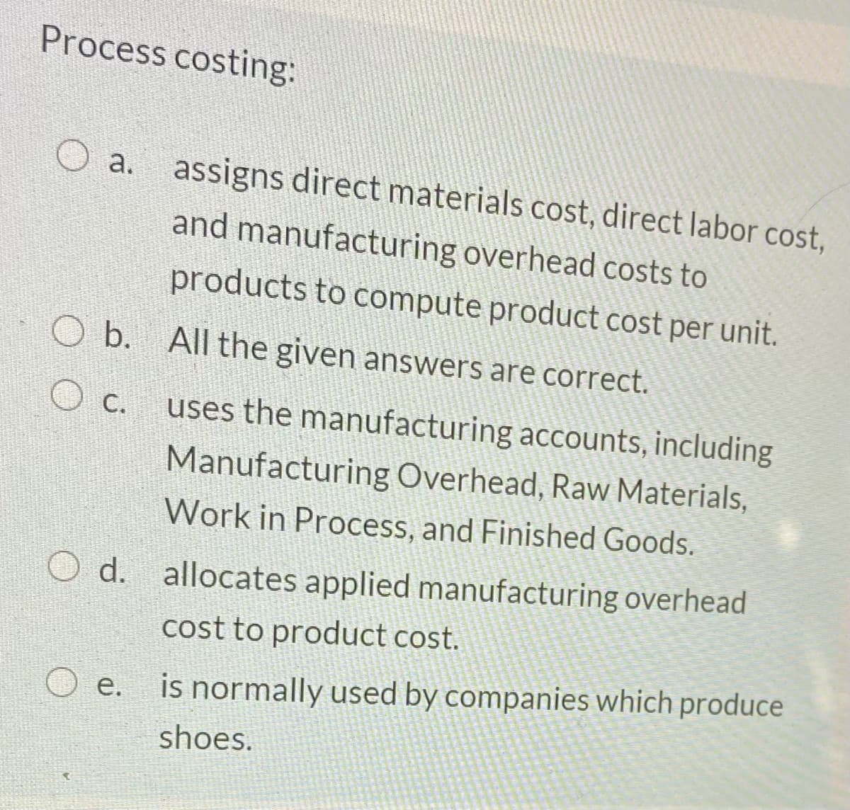Process costing:
a.
assigns direct materials cost, direct labor cost,
and manufacturing overhead costs to
products to compute product cost per unit.
b. All the given answers are correct.
uses the manufacturing accounts, including
O c.
Manufacturing Overhead, Raw Materials,
Work in Process, and Finished Goods.
O d. allocates applied manufacturing overhead
cost to product cost.
O e. is normally used by companies which produce
е.
shoes.
