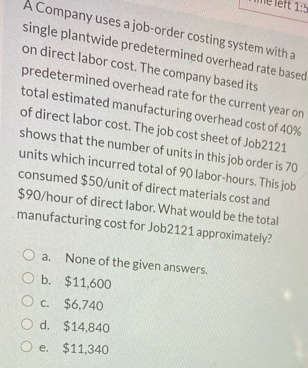 left 1:5
A Company uses a job-order costing system with a
single plantwide predetermined overhead rate based
on direct labor cost. The company based its
predetermined overhead rate for the current year on
total estimated manufacturing overhead cost of 40%
of direct labor cost. The job cost sheet of Job2121
shows that the number of units in this job order is 70
units which incurred total of 90 labor-hours. This job
consumed $50/unit of direct materials cost and
$90/hour of direct labor. What would be the total
manufacturing cost for Job2121 approximately?
O a.
None of the given answers.
O b. $11,600
O c. $6,740
O d. $14,840
e.
$11,340
