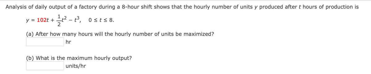 Analysis of daily output of a factory during a 8-hour shift shows that the hourly number of units y produced after t hours of production is
1
y = 102t + t? - t³,
2
2 - 3, ost< 8.
(a) After how many hours will the hourly number of units be maximized?
hr
(b) What is the maximum hourly output?
units/hr
