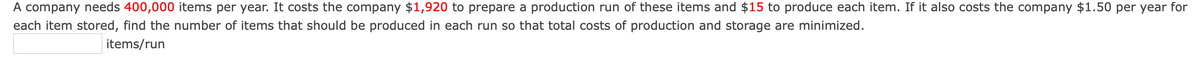 A company needs 400,000 items per year. It costs the company $1,920 to prepare a production run of these items and $15 to produce each item. If it also costs the company $1.50 per year for
each item stored, find the number of items that should be produced in each run so that total costs of production and storage are minimized.
items/run
