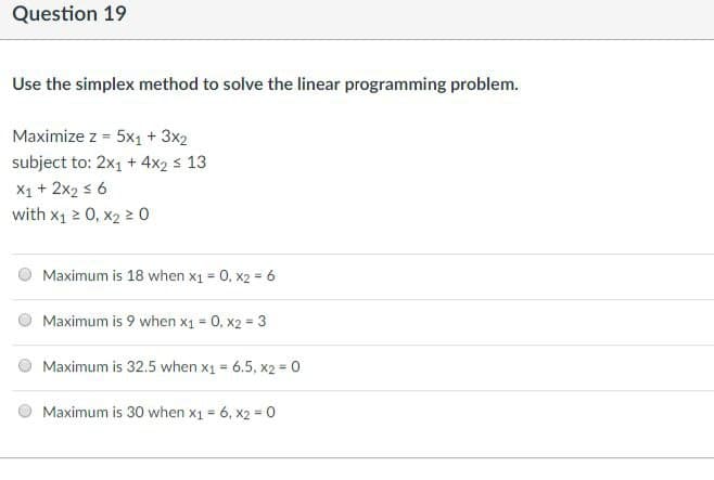 Question 19
Use the simplex method to solve the linear programming problem.
Maximize z = 5x1 + 3x2
subject to: 2x₁ + 4x2 ≤ 13
X1 + 2x₂ ≤ 6
with x₁ ≥ 0, x2 ≥ 0
Maximum is 18 when x1 = 0, x2 = 6
Maximum is 9 when x1 = 0, x2 = 3
Maximum is 32.5 when x1 = 6.5, x2 = 0
Maximum is 30 when x1 = 6, x2 = 0