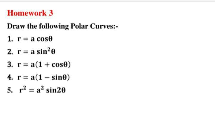 Homework 3
Draw the following Polar Curves:-
1. r = a cose
2. r = a sin²0
3. r= a(1 + cose)
4. r= a(1-sine)
5. r² a² sin20