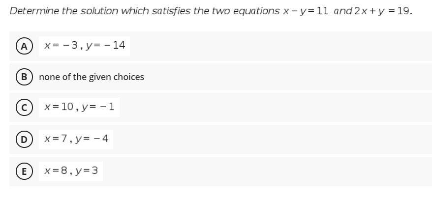 Determine the solution which satisfies the two equations x -y=11 and 2x+y = 19.
A)
X = - 3, y= – 14
B none of the given choices
x = 10, y= -1
D
x=7, y= - 4
E
x= 8, y= 3
