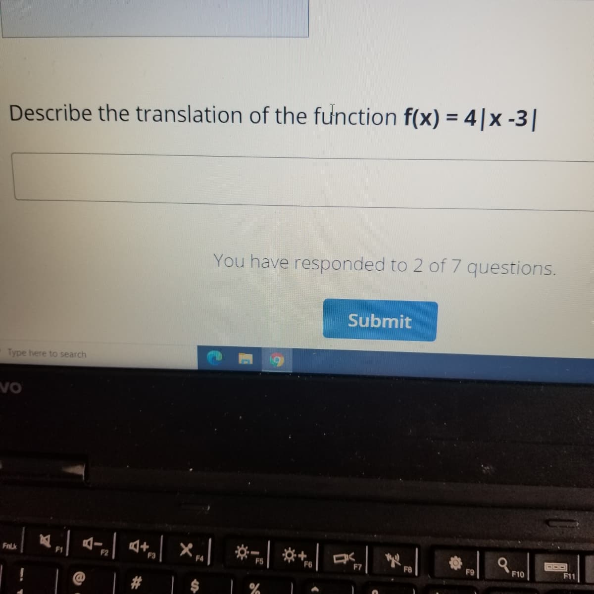 Describe the translation of the function f(x) = 4|x -3|
You have responded to 2 of 7 questions.
Submit
Type here to search
4- 4+,| ×„] *- ** a
a FID
FnLk
F2
F8
F9
F10
F11
# | $ %
