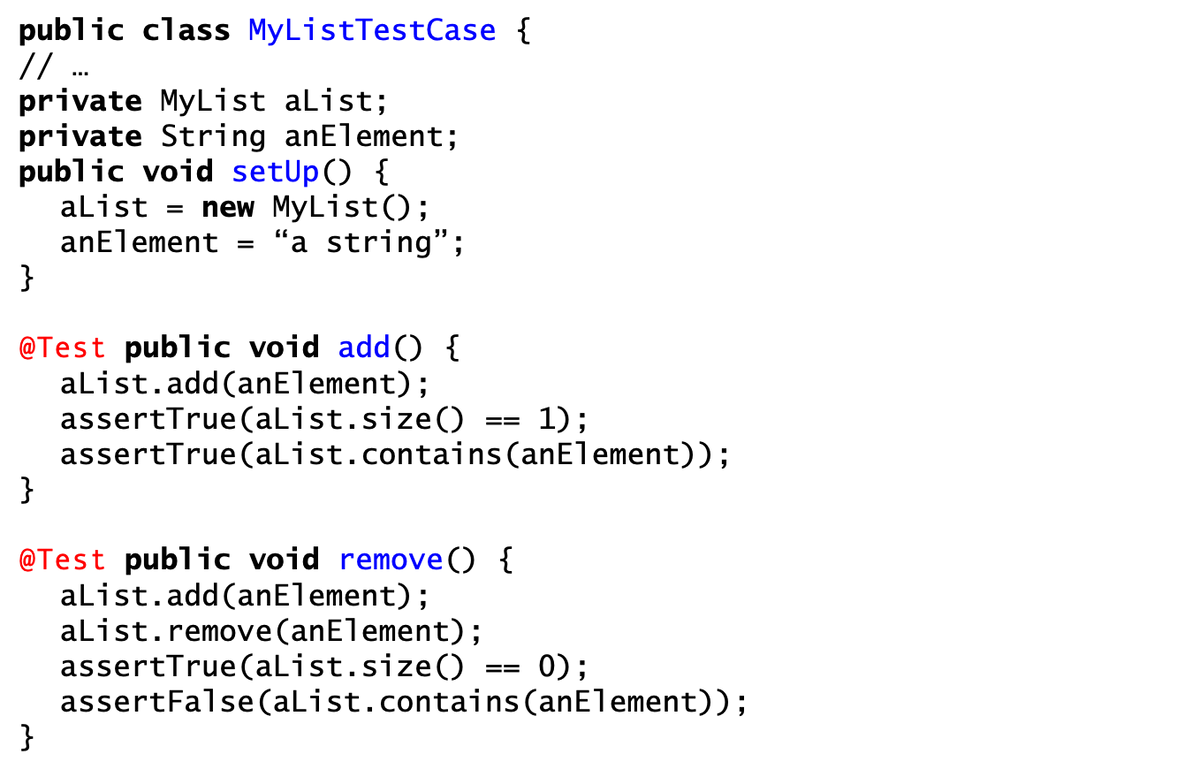 public class MyListTestCase {
// ...
private MyList aList;
private String anElement;
public void setup() {
aList = new MyList();
anElement "a string";
}
@Test public void add() {
aList.add(anElement);
}
=
}
assertTrue (aList.size()
1);
assertTrue (aList.contains (anElement));
==
@Test public void remove() {
aList.add(anElement);
aList.remove(anElement);
assertTrue (aList.size()
assertFalse (aList.contains (anElement));
==
0);