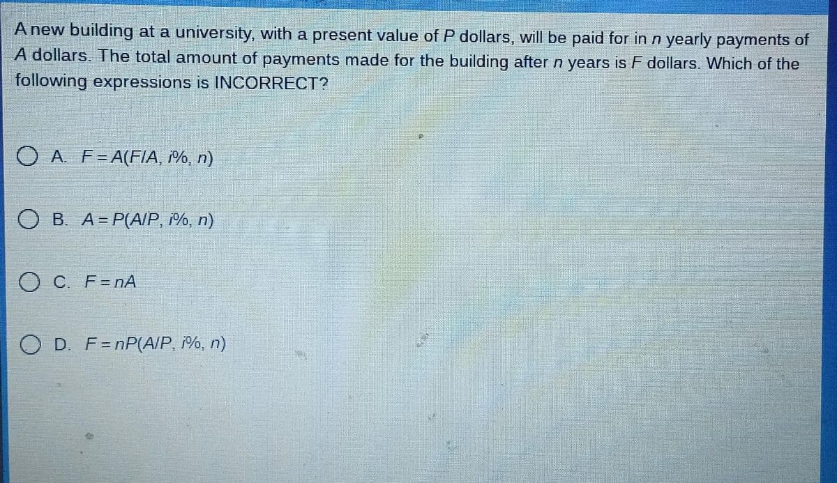 A new building at a university, with a present value of P dollars, will be paid for in n yearly payments of
A dollars. The total amount of payments made for the building after n years is F dollars. Which of the
following expressions is INCORRECT?
O A. F= A(FIA, i%, n)
B. A=P(A/P, i%, n)
O C. F=nA
O D. F=nP(A/P, i%, n)
N