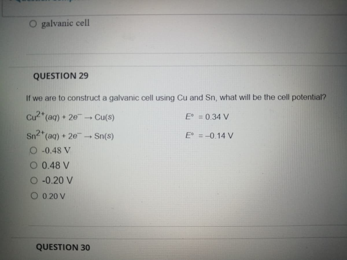O galvanic cell
QUESTION 29
If we are to construct a galvanic cell using Cu and Sn, what will be the cell potential?
Cu2*(aq) + 2e→ Cu(s)
E° = 0.34 V
Sn2 (aq) + 2e- Sn(s)
E = -0.14 V
O 0.48 V
O 0.48 V
O 0.20 V
O 0.20 V
QUESTION 30
