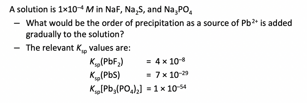 A solution is 1×10-4 M in NaF, Na,S, and Na,PO4
What would be the order of precipitation as a source of Pb2+ is added
gradually to the solution?
-
The relevant Ken values are:
-
Kp(PbF,)
Ksp(PbS)
Ksp[Pb3(PO4)2] = 1 x 10-54
= 4 x 10-8
= 7x 10-29
%3D
