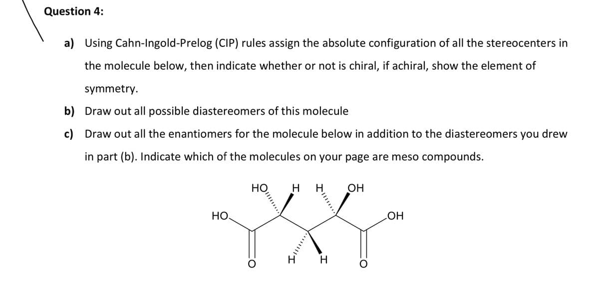 Question 4:
a) Using Cahn-Ingold-Prelog (CIP) rules assign the absolute configuration of all the stereocenters in
the molecule below, then indicate whether or not is chiral, if achiral, show the element of
symmetry.
b)
Draw out all possible diastereomers of this molecule
c) Draw out all the enantiomers for the molecule below in addition to the diastereomers you drew
in part (b). Indicate which of the molecules on your page are meso compounds.
НО.
HO H H
O
4
H
OH
OH