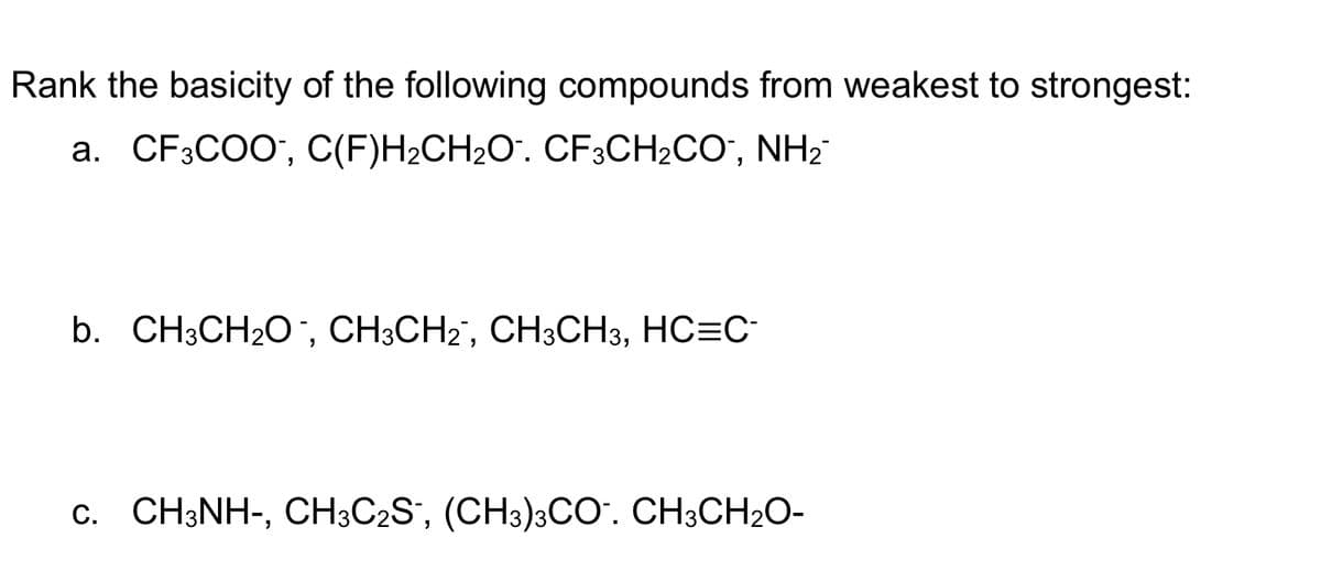 Rank the basicity of the following compounds from weakest to strongest:
a. CF3COO, C(F)H₂CH₂O¯. CF3CH₂CO, NH₂™
b. CH3CH₂O, CH3CH₂, CH3CH3, HC=C¯
c. CH3NH-, CH3C2S, (CH3)3CO. CH3CH₂O-