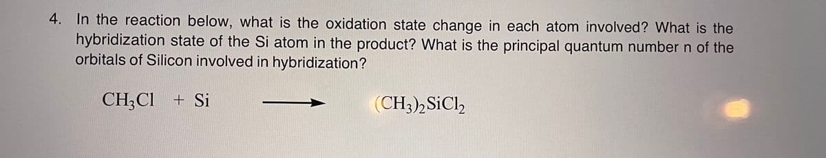 4. In the reaction below, what is the oxidation state change in each atom involved? What is the
hybridization state of the Si atom in the product? What is the principal quantum number n of the
orbitals of Silicon involved in hybridization?
CH3Cl + Si
(CH3)2 SiCl2