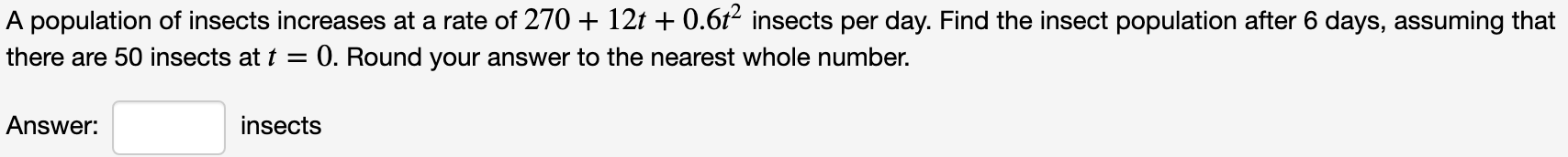 A population of insects increases at a rate of 270 + 12t + 0.6t² insects per day. Find the insect population after 6 days, assuming that
there are 50 insects at t = 0. Round your answer to the nearest whole number.
Answer:
insects

