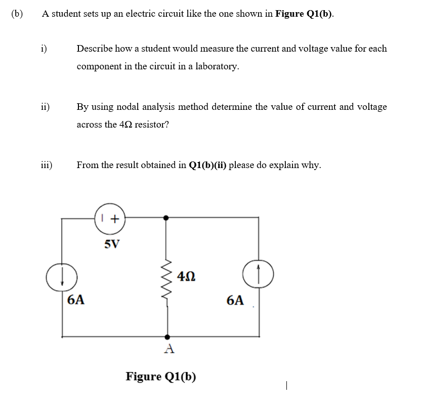 (b)
A student sets up an electric circuit like the one shown in Figure Q1(b).
i)
Describe how a student would measure the current and voltage value for each
component in the circuit in a laboratory.
ii)
By using nodal analysis method determine the value of current and voltage
across the 42 resistor?
iii)
From the result obtained in Q1(b)(ii) please do explain why.
5V
6A
6A
A
Figure Q1(b)
|
