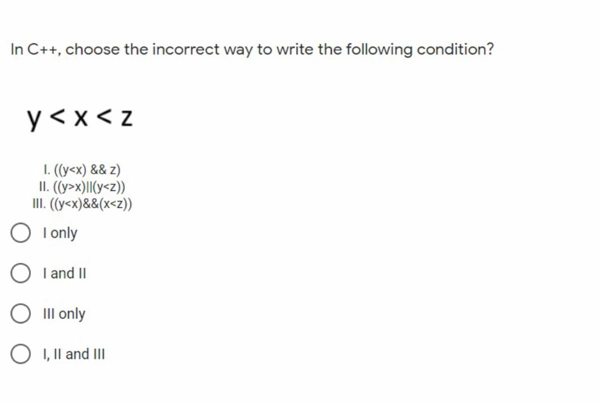In C++, choose the incorrect way to write the following condition?
y < x < z
1. ((y<x) && z)
II. (y>x)||(y<z))
III. (y<x)&&(x<z))
O I only
O I and II
O III only
O 1, Il and III
