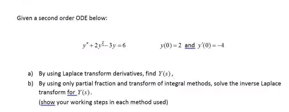 Given a second order ODE below:
y"+2y1- 3y =6
y(0) = 2 and y'(0) =-4
a) By using Laplace transform derivatives, find Y (s),
b) By using only partial fraction and transform of integral methods, solve the inverse Laplace
transform for Y(s).
(show your working steps in each method used)
