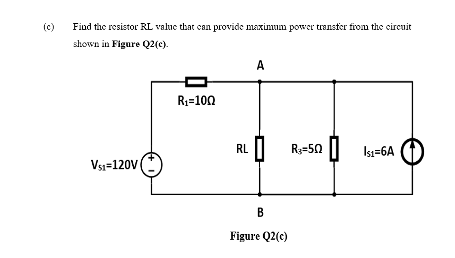 (c)
Find the resistor RL value that can provide maximum power transfer from the circuit
shown in Figure Q2(c).
A
R1=100
RL ||
I| R3=50 || Isı=6A
Vsı=120V
B
Figure Q2(c)
