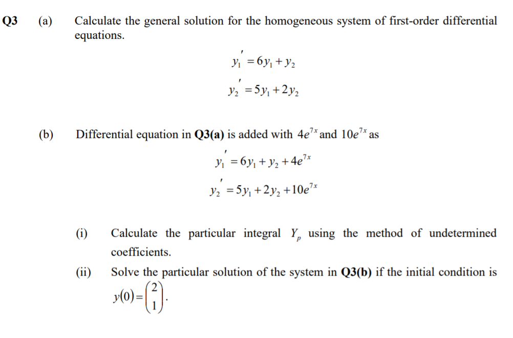Q3
Calculate the general solution for the homogeneous system of first-order differential
equations.
(a)
y = 6y, + y2
y, =5y, +2y2
(b)
Differential equation in Q3(a) is added with 4e* and 10e7* as
7x
Y, = 6y, + y2 + 4e'
Y2 = 5y, +2y, +10e7*
(i)
Calculate the particular integral Y, using the method of undetermined
coefficients.
(ii)
Solve the particular solution of the system in Q3(b) if the initial condition is
y(0)=[}.
