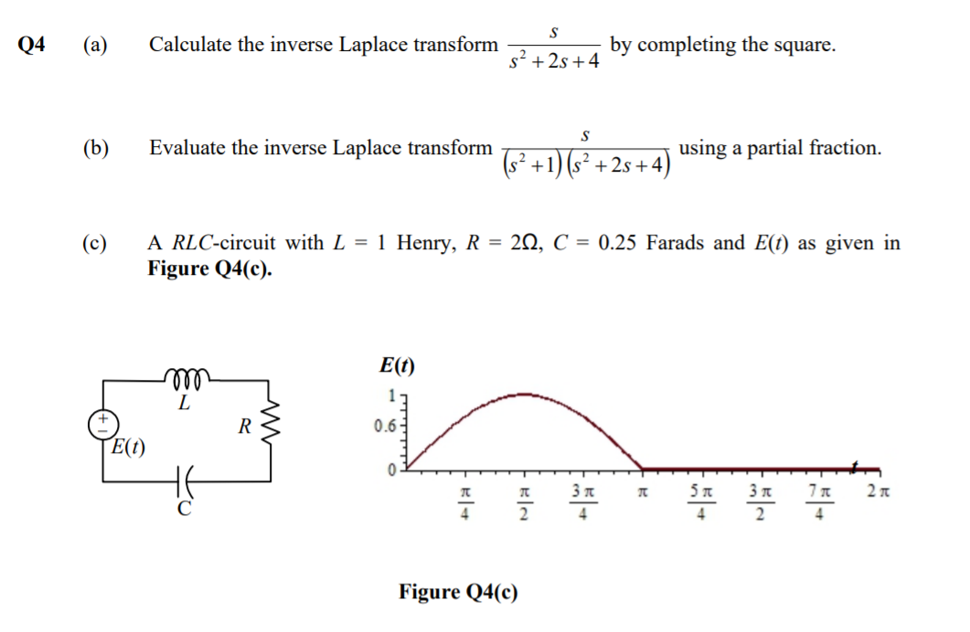 S
Q4
(a)
Calculate the inverse Laplace transform
by completing the square.
s² + 2s +4
(b)
Evaluate the inverse Laplace transform
using a partial fraction.
(s² +1) (s² + 2s +4)
A RLC-circuit with L = 1 Henry, R = 20, C = 0.25 Farads and E(t) as given in
Figure Q4(c).
E(t)
ll
L
17
0.6-
E(t)
3 n
2 n
비+
2
2
4
4
4
Figure Q4(c)
