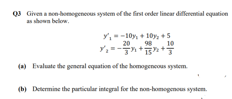 Q3 Given a non-homogeneous system of the first order linear differential equation
as shown below.
у',3—10y, + 10у2 + 5
98
20
10
y'2 = -3%+15Y2 +}
(a) Evaluate the general equation of the homogeneous system.
(b) Determine the particular integral for the non-homogenous system.
