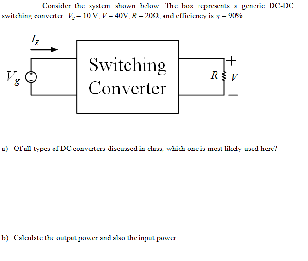 Consider the system shown below. The box represents a generic DC-DC
switching converter. V= 10 V, V= 40V, R = 202, and efficiency is 7 = 90%.
Switching
Vg
RV
Converter
a) Of all types of DC converters discussed in class, which one is most likely used here?
b) Calculate the output power and also the input power.
