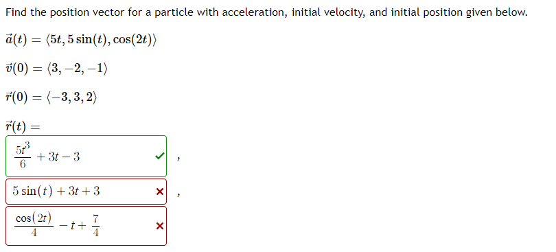 Find the position vector for a particle with acceleration, initial velocity, and initial position given below.
a(t) = (5t, 5 sin(t), cos(2t))
v(0)
(3,-2, -1)
(0) = (-3,3,2)
r(t) =
57³
=
+3t-3
5 sin(t) + 3t+3
cos (2t)
4
t+
X
X
