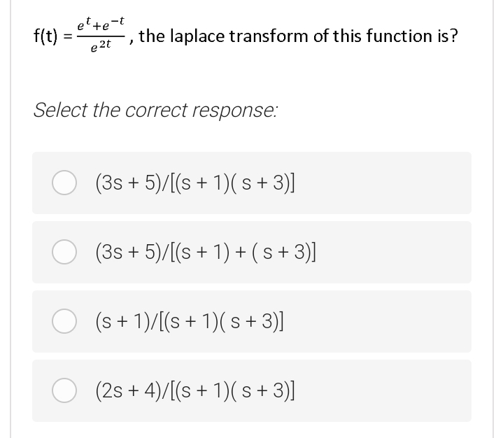 et +e-t
f(t) :
e 2t
the laplace transform of this function is?
Select the correct response:
O (3s + 5)/[(s + 1)( s + 3)]
O (3s + 5)/[(s + 1) + ( s+ 3)]
O (s + 1)/[(s + 1)( s + 3)]
O (2s + 4)/[(s + 1)( s + 3)]
