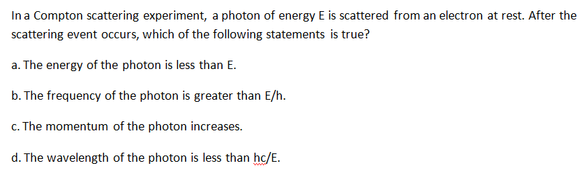 In a Compton scattering experiment, a photon of energy E is scattered from an electron at rest. After the
scattering event occurs, which of the following statements is true?
a. The energy of the photon is less than E.
b. The frequency of the photon is greater than E/h.
c. The momentum of the photon increases.
d. The wavelength of the photon is less than hc/E.
