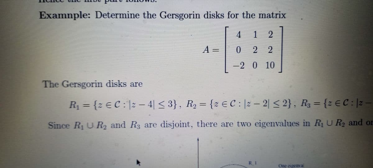 Examnple: Determine the Gersgorin disks for the matrix
4 1 2
A
2 2
=
-2 0 10
The Gersgorin disks are
R = {z € C : |2 – 4| < 3} , R, = {z E C : |2 – 2| < 2} , R3 = {z € C : |2 –
4|< 3}, R2 = {2 E C : 2
2| < 2}, R3 = {: E C: 2
Since RUR2 and R3 are disjoint, there are two eigenvalues in R1U R2 and or
RI
One eigenva
