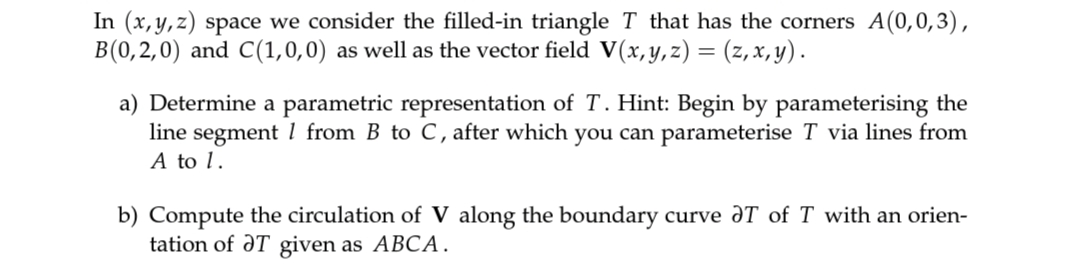 In (x,y,z) space we consider the filled-in triangle T that has the corners A(0,0,3),
B(0,2,0) and C(1,0,0) as well as the vector field V(x,y,z) = (z, x,y).
%3D
a) Determine a parametric representation of T. Hint: Begin by parameterising the
line segment 1 from B to C, after which you can parameterise T via lines from
A to 1.
b) Compute the circulation of V along the boundary curve aT of T with an orien-
tation of ƏT given as ABCA.
