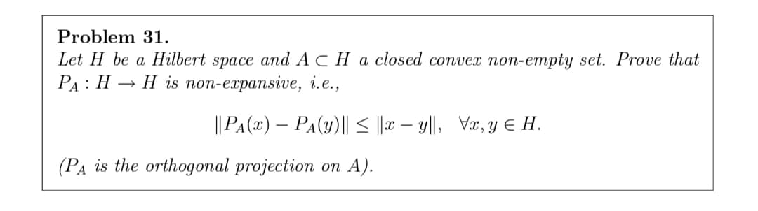 Problem 31.
Let H be a Hilbert space and ACHA closed convex non-empty set. Prove that
РА: Н — Н is non-ezpansive, і.е.,
||PA(x) – PA(Y)|| < ||r – y||, Væ, y E H.
(Ра is the orthoдопal projection оп A).
