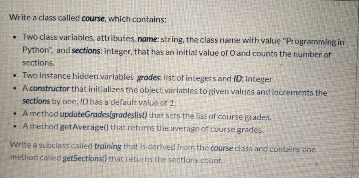 Write a class called course, which contains:
• Two class variables, attributes, name: string, the class name with value "Programming in
Python", and sections: integer, that has an initial value of O and counts the number of
sections.
• Two instance hidden variables grades: list of integers and ID: integer
• A constructor that initializes the object variables to given values and increments the
sections by one, ID has a default value of 1.
• A method updateGrades(gradeslist) that sets the list of course grades.
• Amethod getAverage() that returns the average of course grades.
Write a subclass called training that is derived from the course class and contains one
method called getSections() that returns the sections count.
