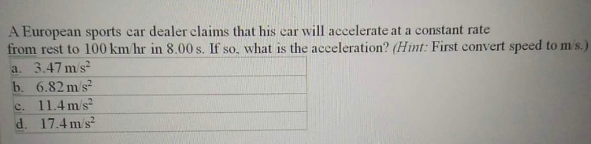 A European sports car dealer claims that his car will accelerate at a constant rate
from rest to 100 km/hr in 8.00 s. If so, what is the acceleration? (Hint: First convert speed to m's.)
a. 3.47 m/s?
b. 6.82 m/s?
c. 11.4m/s?
d. 17.4 m/s?
