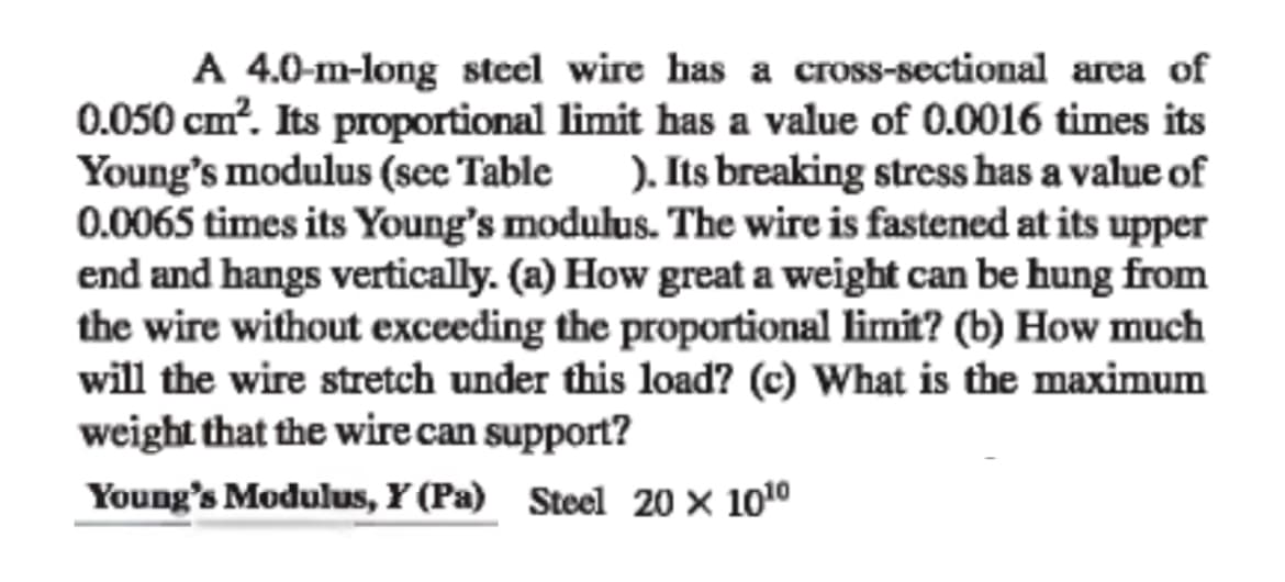 A 4.0-m-long steel wire has a cross-sectional area of
0.050 cm?. Its proportional limit has a value of 0.0016 times its
Young's modulus (see Table ). Its breaking stress has a value of
0.0065 times its Young's modulus. The wire is fastened at its upper
end and hangs vertically. (a) How great a weight can be hung from
the wire without exceeding the proportional limit? (b) How much
will the wire stretch under this load? (c) What is the maximum
weight that the wire can support?
Young's Modulus, Y (Pa) Steel 20 × 1010
