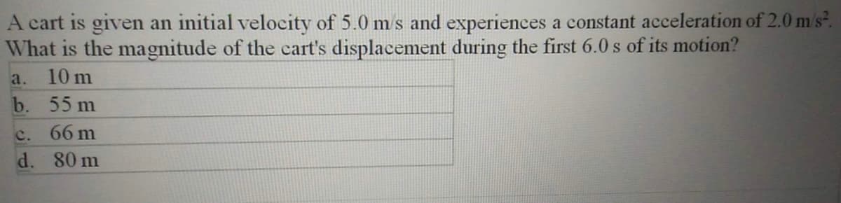 A cart is given an initial velocity of 5.0 m s and experiences a constant acceleration of 2.0 m's.
What is the magnitude of the cart's displacement during the first 6.0 s of its motion?
a.
10 m
b. 55 m
c. 66 m
d. 80 m
