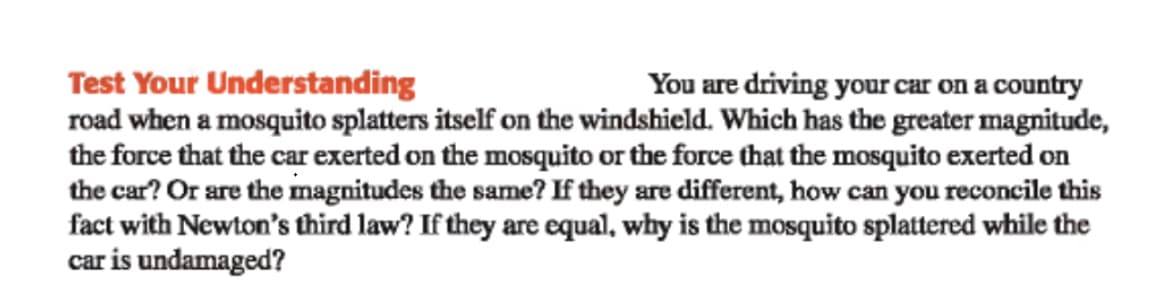 Test Your Understanding
road when a mosquito splatters itself on the windshield. Which has the greater magnitude,
the force that the car exerted on the mosquito or the force that the mosquito exerted on
the car? Or are the magnitudes the same? If they are different, how can you reconcile this
fact with Newton's third law? If they are equal, why is the mosquito splattered while the
car is undamaged?
You are driving your car on a country
