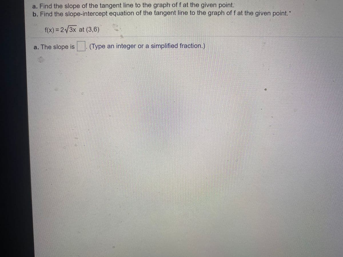 a. Find the slope of the tangent line to the graph of f at the given point.
b. Find the slope-intercept equation of the tangent line to the graph of f at the given point.
f(x)% 3D23X at (3,6)
a. The slope is (Type an integer or a simplified fraction.)
