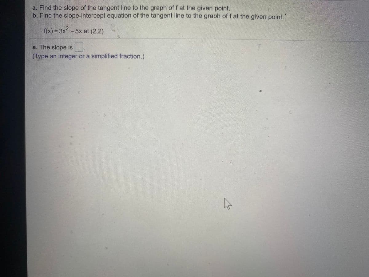 a. Find the slope of the tangent line to the graph of f at the given point.
b. Find the slope-intercept equation of the tangent line to the graph of f at the given point."
f(x) =3x- - 5x at (2,2)
a. The slope is
(Type an integer or a simplified fraction.)
