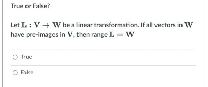 True or False?
Let L: V → W be a linear transformation. If all vectors in w
have pre-images in V, then range L = w
O True
O False
