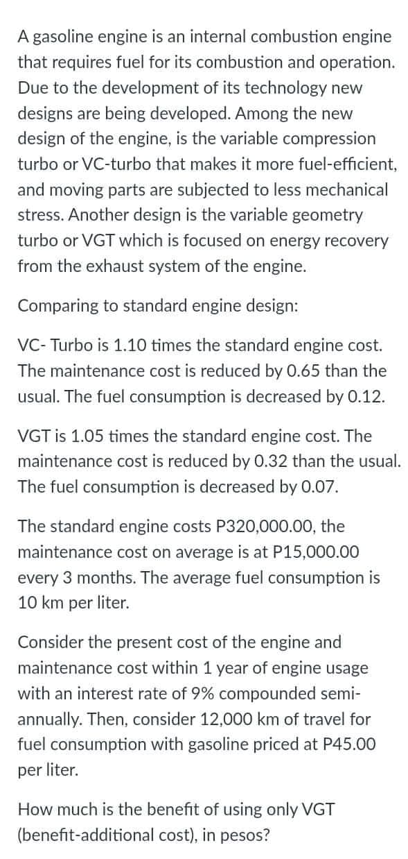 A gasoline engine is an internal combustion engine
that requires fuel for its combustion and operation.
Due to the development of its technology new
designs are being developed. Among the new
design of the engine, is the variable compression
turbo or VC-turbo that makes it more fuel-efficient,
and moving parts are subjected to less mechanical
stress. Another design is the variable geometry
turbo or VGT which is focused on energy recovery
from the exhaust system of the engine.
Comparing to standard engine design:
VC- Turbo is 1.10 times the standard engine cost.
The maintenance cost is reduced by 0.65 than the
usual. The fuel consumption is decreased by 0.12.
VGT is 1.05 times the standard engine cost. The
maintenance cost is reduced by 0.32 than the usual.
The fuel consumption is decreased by 0.07.
The standard engine costs P320,000.00, the
maintenance cost on average is at P15,000.00
every 3 months. The average fuel consumption is
10 km per liter.
Consider the present cost of the engine and
maintenance cost within 1 year of engine usage
with an interest rate of 9% compounded semi-
annually. Then, consider 12,000 km of travel for
fuel consumption with gasoline priced at P45.00
per liter.
How much is the benefit of using only VGT
(benefit-additional cost), in pesos?
