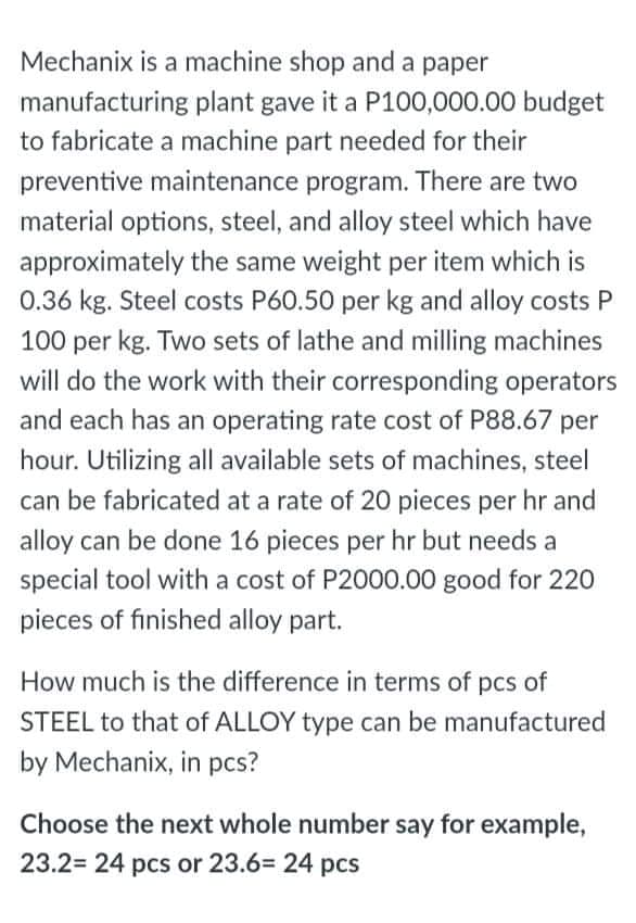 Mechanix is a machine shop and a paper
manufacturing plant gave it a P100,000.00 budget
to fabricate a machine part needed for their
preventive maintenance program. There are two
material options, steel, and alloy steel which have
approximately the same weight per item which is
0.36 kg. Steel costs P60.50 per kg and alloy costs P
100 per kg. Two sets of lathe and milling machines
will do the work with their corresponding operators
and each has an operating rate cost of P88.67
per
hour. Utilizing all available sets of machines, steel
can be fabricated at a rate of 20 pieces per hr and
alloy can be done 16 pieces per hr but needs a
special tool with a cost of P2000.00 good for 220
pieces of finished alloy part.
How much is the difference in terms of pcs of
STEEL to that of ALLOY type can be manufactured
by Mechanix, in pcs?
Choose the next whole number say for example,
23.2= 24 pcs or 23.6= 24 pcs
