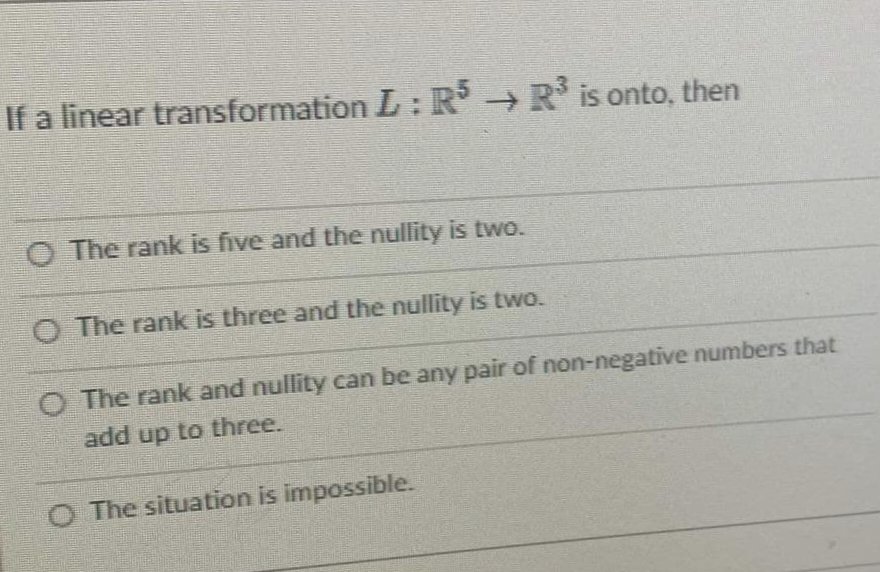 If a linear transformation L: R R* is onto, then
O The rank is five and the nullity is twe.
O The rank is three and the nullity is two.
O The rank and nullity can be any pair of non-negative numbers that
add up to three.
O The situation is impossible.
