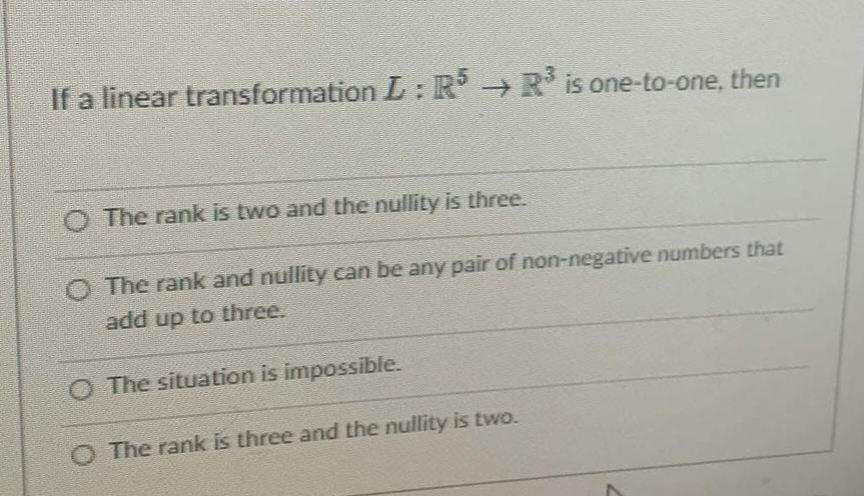 If a linear transformation L: R → R is one-to-one, then
O The rank is two and the nullity is three.
O The rank and nullity can be any pair of non-negative numbers that
add up to three.
O The situation is impossibie.
O The rank is three and the nullity is two.

