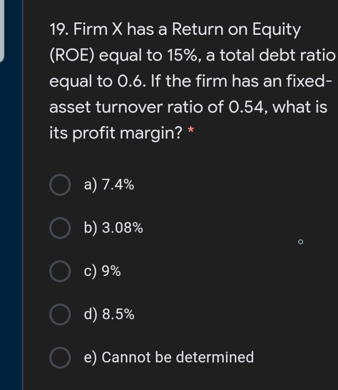 19. Firm X has a Return on Equity
(ROE) equal to 15%, a total debt ratio
equal to 0.6. If the firm has an fixed-
asset turnover ratio of 0.54, what is
its profit margin? *
a) 7.4%
b) 3.08%
c) 9%
d) 8.5%
e) Cannot be determined
