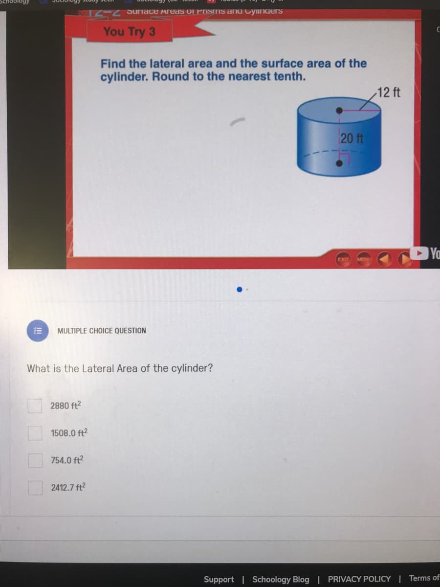 12-27uriace AreasS OL PISIIS and Cylinders
You Try 3
Find the lateral area and the surface area of the
cylinder. Round to the nearest tenth.
12 ft
20 ft
Ya
MULTIPLE CHOICE QUESTION
What is the Lateral Area of the cylinder?
2880 ft?
1508.0 ft2
754.0 ft?
2412.7 ft2
Support | Schoology Blog | PRIVACY POLICY | Terms of
